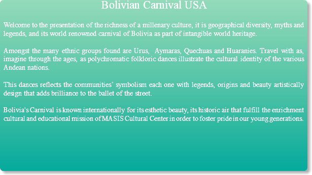 Bolivian Carnival USA Welcome to the presentation of the richness of a millenary culture, it is geographical diversity, myths and legends, and its world renowned carnival of Bolivia as part of intangible world heritage. Amongst the many ethnic groups found are Urus, Aymaras, Quechuas and Huaranies. Travel with as, imagine through the ages, as polychromatic folkloric dances illustrate the cultural identity of the various Andean nations. This dances reflects the communities’ symbolism each one with legends, origins and beauty artistically design that adds brilliance to the ballet of the street. Bolivia's Carnival is known internationally for its esthetic beauty, its historic air that fulfill the enrichment cultural and educational mission of MASIS Cultural Center in order to foster pride in our young generations.